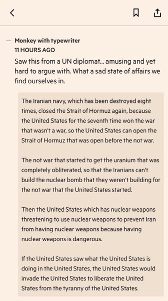 An eye-level screenshot of a note on a light-brown background with dark-grey text and an outline of a bookmark and share icon at the top right.
The text says, 'Monkey with typewriter.
11 hours ago.
Saw this from a UN diplomat... amusing and yet hard to argue with. What a sad state of affairs we find ourselves in.'
Following this is a block with a pink background and dark-grey text. It says, 'The Iranian navy, which has been destroyed eight times, closed the Strait of Hormuz again, because the United States for the seventh time won the war that wasn't a war, so the United States can open the Strait of Hormuz that was open before the not war.
The not war that started to get the uranium that was completely obliterated, so that the Iranians can't build the nuclear bomb that they weren't building for the not war that the United States started.
Then the United States which has nuclear weapons threatening to use nuclear weapons to prevent Iran from having nuclear weapons because having nuclear weapons is dangerous.
If the United States saw what the United States is doing in the United States, the United States would invade the United States to liberate the United States from the tyranny of the United States.'