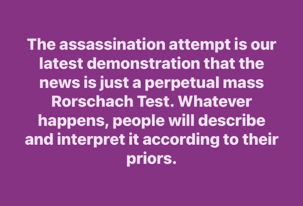 Text against a solid purple background that reads, "The assassination attempt is our latest demonstration that the news is just a perpetual mass Rorschach Test. Whatever happens, people will describe and interpret it according to their priors."