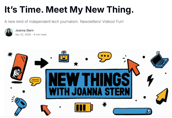 A headline and article byline above a fun, cartoon illustration. The headline reads, "It’s Time. Meet My New Thing." with a subheadline below that reads, "A new kind of independent tech journalism. Newsletters! Videos! Fun!". Below that is a small headshot of Joanna Stern and the byline: "Joanna Stern Apr 22, 2026 . 6 min read". The central image in the bottom half of the graphic is a large blue rectangle containing the text: "NEW THINGS WITH JOANNA STERN". It is surrounded by cartoon icons: a woman’s face on a phone, an arrow pointing right, a cartoon smiley face inside a square, a star, a speech bubble with three dots, a mouse pointer, a floating laptop, a speech bubble with parallel lines, another star, a lightning bolt, a microphone, an arrow pointing up-left, a battery, an arrow pointing up-right, and a search bar with a magnifying glass at the end.