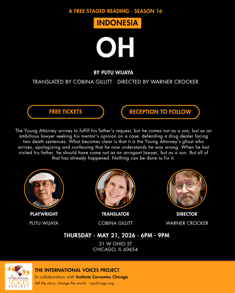 OH _ Post:Poster.png An event poster with a black background and orange and white accents, advertising a free staged reading of a play from Indonesia titled "OH".
At the top, orange text reads "A FREE STAGED READING · SEASON 16". Below it, the word "INDONESIA" is boxed in orange, sitting just above the large, white, bold title, "OH".
The credits below the title read "BY PUTU WIJAYA", followed by "TRANSLATED BY COBINA GILLITT · DIRECTED BY WARNER CROCKER" in slightly smaller white text. Two orange-outlined buttons below read "FREE TICKETS" and "RECEPTION TO FOLLOW".
A central paragraph provides a synopsis of the play:
"The Young Attorney arrives to fulfill his father's request, but he comes not as a son, but as an ambitious lawyer seeking his mentor's opinion on a case: defending a drug dealer facing two death sentences. What becomes clear is that it is the Young Attorney's ghost who arrives, apologizing and confessing that he now understands he was wrong. When he last visited his father, he should have come not as an arrogant lawyer, but as a son. But all of that has already happened. Nothing can be done to fix it."