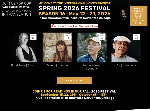 Screenshot 2026-05-14 at 12.13.11.png This promotional banner for the International Voices Project Spring 2026 Festival (Season 16) is set against a black background with white, yellow, and tan accents.
At the top, the text invites viewers to the "16th Annual Festival of Contemporary Plays in Translation," running from May 12 – 21, 2026, in collaboration with Instituto Cervantes Chicago. A tan box in the upper right encourages donations to keep the festival free.
The center of the banner features four square portraits representing scheduled readings, each with a date tag in the corner:
• May 12: "Flood Zone | Spain" – A black and white portrait of a woman in a dark sleeveless top.
• May 14: "Golem | Ukraine" – A woman with long hair and bangs leaning against a stone wall.
• May 19: "Motheranimal | Germany" – A person wearing a tan baseball cap and a denim jacket, looking off to the side.
• May 21: "OH | Indonesia" – A man wearing a white flat cap and glasses around his neck.